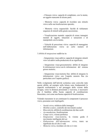 - Chiusura visiva: capacità di completare, con la mente,
un oggetto mancante di alcune parti;
- Memoria visiva: capacità di ricordare uno stimolo
visivo nella sua localizzazione spaziale;
- Memoria visiva sequenziale: facoltà di richiamare
sequenze di stimoli nella giusta successione;
- Visualizzazione mentale: capacità di creare immagini
mentali di oggetti, situazioni e sensazioni e di
manipolarle con la mente;
- Velocità di percezione visiva: capacità di maneggiare
nell’elaborazione visiva un certo numero di
informazioni.
3.Abilità di integrazione suddivise in:
- Integrazione visuo-uditiva: capacità di integrare stimoli
visivi ed uditivi nella produzione di un significato;
- Integrazione visuo-grossomotoria: abilità di integrare
le informazioni visive con le informazioni del sistema
grosso motorio;
- Integrazione visuo-motoria fine: abilità di integrare le
informazioni visive con l’aspetto motorio fine (in
particolare con l’aspetto grafico).
Nello svolgimento dell’attività scolastica sono coinvolte tutte
queste abilità, ad esempio nella lettura sono fondamentali le
capacità oculomotorie e nel passaggio della visione dalla
lavagna, verso la distanza prossimale e viceversa, è necessario
che il bambino abbia buone capacità di coordinazione
binoculare, così come una buona capacità di focalizzazione.
Volendo riassumere in un continuum le componenti il processo
visivo, possiamo così riepilogarle:
- Acuità visiva, nitidezza delle immagini
- Motilità oculare, controllo dei movimenti oculari
- Binocularità, abilità di coordinazione dei due occhi
- Accomodazione, focalizzazione
- Campi visivi, visione periferica
- Integrazione visuo-motoria, la visione guida il
movimento intelligente del cor
- Elaborazione dell’informazione visiva, trarre un
significato da ciò che si vede
- Memoria visiva, ricordare ciò che si è visto
3/7
 