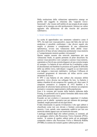 Dalla restituzione della valutazione optometrica emerge un
profilo del soggetto in relazione alla “capacità visivo-
funzionale”, che vissuto nell’ambito di una terapia di più ampio
respiro ed in sinergia con altri professionisti, fornisce un valore
aggiunto alla definizione ed alla riuscita del percorso
riabilitativo.
3. TEST VISUO PERCETTIVO
La scelta di approfondire uno strumento valutativo come il
TPV, fra tanti test visuo-percettivi, nasce dal fatto che nel test
medesimo è possibile confrontare i due diversi aspetti che
meglio si prestano a complemento di una valutazione
optometrica, ovvero una valutazione delle abilità visuo-
percettive di base ed una valutazione prettamente visuo-motoria
o “comportamento motorio guidato visivamente”.
Questo aspetto assume una notevole importanza per una
valutazione finale, in quanto permette di poter discernere fra
carenze visuo-percettive vere e proprie e carenze visuo-motorie,
soprattutto ai fini di una corretta diagnosi ed una corretta terapia
di sostegno. La batteria di test utilizzati ha il molteplice scopo
di documentare nel bambino la presenza ed il grado di difficoltà
delle sue abilità visive, individuare i soggetti su cui intervenire
con indagini o interventi riabilitativi, verificare l’efficacia di
eventuali programmi di intervento ed infine servire come
strumento di ricerca.
Il TPV è una batteria di otto subtest che misurano abilità
percettive visive diverse ma collegate fra loro. La batteria è
adatta a bambini di età compresa fra i quattro ed i dieci anni. Il
campione normativo si compone di 1972 bambini e le
procedure di selezione hanno permesso di ottenere un campione
normativo veramente rappresentativo della popolazione.
Esso è la versione più recente della batteria elaborata dalla
Frostig, in conformità con le ipotesi formulate dalla stessa sulla
natura della percezione visiva.
Essendo un test evolutivo è necessario rapportare il risultato
grezzo con le tabelle normative per poi ottenere dei punteggi
standard, ranghi percentili ed età equivalenti.
Il dato interessante in questa rivisitazione è che ogni subtest è
classificato come test con elevato o limitato coinvolgimento
motorio. I test, quindi, sono equamente suddivisi per test con
motricità ridotta oppure test con motricità rilevante.
I punteggi standard degli otto subtest portano, se sommati, ad
un punteggio relativo alla Percezione Visiva Generale (PVG),
mentre la somma di quattro subtest porta ad un punteggio
composito relativo alla Percezione Visiva a Motricità Ridotta
(PVMR); la somma dei restanti quattro subtest porta ad un
4/7
 
