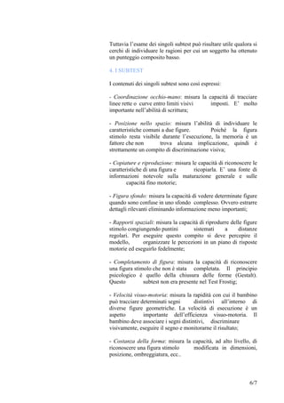 Tuttavia l’esame dei singoli subtest può risultare utile qualora si
cerchi di individuare le ragioni per cui un soggetto ha ottenuto
un punteggio composito basso.
4. I SUBTEST
I contenuti dei singoli subtest sono così espressi:
- Coordinazione occhio-mano: misura la capacità di tracciare
linee rette o curve entro limiti visivi imposti. E’ molto
importante nell’abilità di scrittura;
- Posizione nello spazio: misura l’abilità di individuare le
caratteristiche comuni a due figure. Poiché la figura
stimolo resta visibile durante l’esecuzione, la memoria è un
fattore che non trova alcuna implicazione, quindi è
strettamente un compito di discriminazione visiva;
- Copiature e riproduzione: misura le capacità di riconoscere le
caratteristiche di una figura e ricopiarla. E’ una fonte di
informazioni notevole sulla maturazione generale e sulle
capacità fino motorie;
- Figura sfondo: misura la capacità di vedere determinate figure
quando sono confuse in uno sfondo complesso. Ovvero estrarre
dettagli rilevanti eliminando informazione meno importanti;
- Rapporti spaziali: misura la capacità di riprodurre delle figure
stimolo congiungendo puntini sistemati a distanze
regolari. Per eseguire questo compito si deve percepire il
modello, organizzare le percezioni in un piano di risposte
motorie ed eseguirlo fedelmente;
- Completamento di figura: misura la capacità di riconoscere
una figura stimolo che non è stata completata. Il principio
psicologico è quello della chiusura delle forme (Gestalt).
Questo subtest non era presente nel Test Frostig;
- Velocità visuo-motoria: misura la rapidità con cui il bambino
può tracciare determinati segni distintivi all’interno di
diverse figure geometriche. La velocità di esecuzione è un
aspetto importante dell’efficienza visuo-motoria. Il
bambino deve associare i segni distintivi, discriminare
visivamente, eseguire il segno e monitorarne il risultato;
- Costanza della forma: misura la capacità, ad alto livello, di
riconoscere una figura stimolo modificata in dimensioni,
posizione, ombreggiatura, ecc..
6/7
 