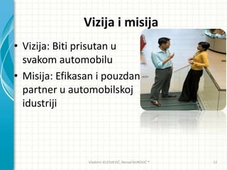 Vizija i misija
• Vizija: Biti prisutan u
svakom automobilu
• Misija: Efikasan i pouzdan
partner u automobilskoj
idustriji
Vladimir JELESIJEVIĆ; Nenad ĐUROVIĆ ® 12
 