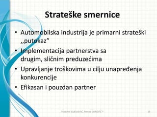 Strateške smernice
• Automobilska industrija je primarni strateški
,,putokaz”
• Implementacija partnerstva sa
drugim, sličnim preduzedima
• Upravljanje troškovima u cilju unapređenja
konkurencije
• Efikasan i pouzdan partner
Vladimir JELESIJEVIĆ; Nenad ĐUROVIĆ ® 13
 