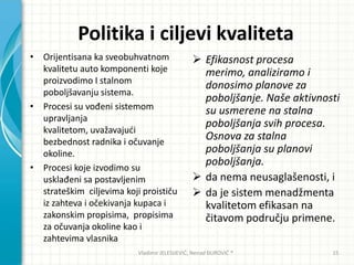 Politika i ciljevi kvaliteta
• Orijentisana ka sveobuhvatnom
kvalitetu auto komponenti koje
proizvodimo I stalnom
poboljšavanju sistema.
• Procesi su vođeni sistemom
upravljanja
kvalitetom, uvažavajudi
bezbednost radnika i očuvanje
okoline.
• Procesi koje izvodimo su
usklađeni sa postavljenim
strateškim ciljevima koji proističu
iz zahteva i očekivanja kupaca i
zakonskim propisima, propisima
za očuvanja okoline kao i
zahtevima vlasnika
 Efikasnost procesa
merimo, analiziramo i
donosimo planove za
poboljšanje. Naše aktivnosti
su usmerene na stalna
poboljšanja svih procesa.
Osnova za stalna
poboljšanja su planovi
poboljšanja.
 da nema neusaglašenosti, i
 da je sistem menadžmenta
kvalitetom efikasan na
čitavom području primene.
Vladimir JELESIJEVIĆ; Nenad ĐUROVIĆ ® 15
 