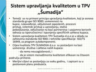 Sistem upravljanja kvalitetom u TPV
,,Šumadija“
• Temelji se na primeni principa upravljanja kvalitetom, koji je osnova
standarda grupe ISO 9000: usmerenost na
kupce, rukovođenje, uključenost zaposlenih, procesni
pristup, sistemski pristup u upravljanju, stalno
poboljšavanje, odlučivanje na bazi partnerstva i uzajamno korisnih
odnosa sa isporučiocima i ispunjenju specifičnih zahteva kupaca.
• Sistem upravljanja kvalitetom TPV Šumadija d.o.o je u skladu sa
zahtevima standarda ISO 9001 i tehničke specifikacije ISO/TS
16949, za program autokomponenti.
• Ciljevi kvaliteta TPV ŠUMADIJA d.o.o su postavljeni na bazi
usmerenja društva i zahteva naših kupaca:
- da nema neusaglašenosti, i
- da je sistem menadžmenta kvalitetom efikasan na čitavom
području primene.
• Merljivi ciljevi se postavljaju za svaku godinu, i zapisani su u
poslovnom planu preduzeda.
Vladimir JELESIJEVIĆ; Nenad ĐUROVIĆ ® 16
 