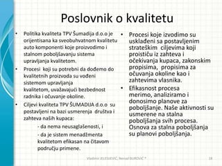 Poslovnik o kvalitetu
• Politika kvaliteta TPV Šumadija d.o.o je
orijentisana ka sveobuhvatnom kvalitetu
auto komponenti koje proizvodimo i
stalnom poboljšavanju sistema
upravljanja kvalitetom.
• Procesi koji su potrebni da dođemo do
kvalitetnih proizvoda su vođeni
sistemom upravljanja
kvalitetom, uvažavajudi bezbednost
radnika i očuvanje okoline.
• Ciljevi kvaliteta TPV ŠUMADIJA d.o.o su
postavljeni na bazi usmerenja društva i
zahteva naših kupaca:
- da nema neusaglašenosti, i
- da je sistem menadžmenta
kvalitetom efikasan na čitavom
području primene.
• Procesi koje izvodimo su
usklađeni sa postavljenim
strateškim ciljevima koji
proističu iz zahteva i
očekivanja kupaca, zakonskim
propisima, propisima za
očuvanja okoline kao i
zahtevima vlasnika.
• Efikasnost procesa
merimo, analiziramo i
donosimo planove za
poboljšanje. Naše aktivnosti su
usmerene na stalna
poboljšanja svih procesa.
Osnova za stalna poboljšanja
su planovi poboljšanja.
Vladimir JELESIJEVIĆ; Nenad ĐUROVIĆ ® 18
 