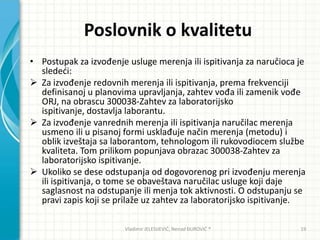 Poslovnik o kvalitetu
• Postupak za izvođenje usluge merenja ili ispitivanja za naručioca je
slededi:
 Za izvođenje redovnih merenja ili ispitivanja, prema frekvenciji
definisanoj u planovima upravljanja, zahtev vođa ili zamenik vođe
ORJ, na obrascu 300038-Zahtev za laboratorijsko
ispitivanje, dostavlja laborantu.
 Za izvođenje vanrednih merenja ili ispitivanja naručilac merenja
usmeno ili u pisanoj formi usklađuje način merenja (metodu) i
oblik izveštaja sa laborantom, tehnologom ili rukovodiocem službe
kvaliteta. Tom prilikom popunjava obrazac 300038-Zahtev za
laboratorijsko ispitivanje.
 Ukoliko se dese odstupanja od dogovorenog pri izvođenju merenja
ili ispitivanja, o tome se obaveštava naručilac usluge koji daje
saglasnost na odstupanje ili menja tok aktivnosti. O odstupanju se
pravi zapis koji se prilaže uz zahtev za laboratorijsko ispitivanje.
Vladimir JELESIJEVIĆ; Nenad ĐUROVIĆ ® 19
 