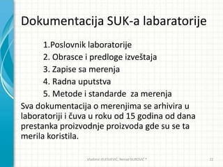 Dokumentacija SUK-a labaratorije
1.Poslovnik laboratorije
2. Obrasce i predloge izveštaja
3. Zapise sa merenja
4. Radna uputstva
5. Metode i standarde za merenja
Sva dokumentacija o merenjima se arhivira u
laboratoriji i čuva u roku od 15 godina od dana
prestanka proizvodnje proizvoda gde su se ta
merila koristila.
Vladimir JELESIJEVIĆ; Nenad ĐUROVIĆ ® 22
 