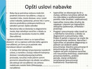Opšti uslovi nabavke
• Roba čija je potrošnja redovna može biti
predmet otvorene narudžbine, u kojoj su
navedeni roba, mesto dostave, cena i ostali
uslovi nabavke, (pakovanje, prevoz itd.) i samo
okvirno predviđena celokupna količina za
određeni period.-Opšte odredbe
• Naručena roba se dostavlja na dogovoreno
mesto, koje određuje naručilac u skladu sa
klauzulom po standardu Incoterms 2000
(Narudžbina)
Ugovoreni dostavni rokovi su za isporučilaca
obavezni oni su zapravo suštinska tačka ugovora
(narudžbine), pri čemu je za početak roka
merodavan datum narudžbine.
• U slučaju bilo kakvog neispunjavanja navedenih
uslova, a naročito u slučaju redovnih kašnjenja
dostava i nezadovoljavajudeg kvaliteta
proizvoda, naručilac može jednim samim
pismenim obaveštenjem da otkaže narudžbinu
(da odstupi od narudžbine) i da zahteva
nadoknadu nastale štete.(Otkazivanje
narudžbine)
• Isporučilac se obavezuje da de u
slučaju zahteva naručioca odmah da
mu izda dokaz o preferencijalnom
poreklu robe (kvalitet i adekvatnost)
• Isporučilac mora,robu stručno da
zapakuje i otpremi po trgovačkim
običajima (pakovanje, ambalaža i
pradenje)
• Pregled i preuzimanje robe izvodi se
u fabrikama naručioca u skladu sa
dogovorom o preuzimanju robe.
Potpis ili pečat o isporuci ne znače da
je preuzimanje završeno. Naručilac i
isporučilac se posebno dogovaraju o
jednom od slededih oblika
preuzimanja: klasično preuzimanje ili
preuzimanje po »Certifikatu«. U
svakom od ovih slučajeva naručilac
vrši nasumična testiranja, sistematski
proverava količinu, pratede
poruke, stanje ambalaže i
označavanje (preuzimanje
kvalitativno i kvantativno)
Vladimir JELESIJEVIĆ; Nenad ĐUROVIĆ ® 26
 