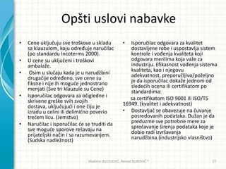Opšti uslovi nabavke
• Cene uključuju sve troškove u skladu
sa klauzulom, koju određuje naručilac
(po standardu Incoterms 2000).
• U cene su uključeni i troškovi
ambalaže.
• Osim u slučaju kada je u narudžbini
drugačije određeno, sve cene su
fiksne i nije ih mogude jednostrano
menjati (Sve tri klauzule su Cene)
• Isporučilac odgovara za očigledne i
skrivene greške svih svojih
dostava, uključujudi i one čiju je
izradu u celini ili delimično poverio
tredem licu. (Jemstvo)
• Naručilac i isporučilac de se truditi da
sve mogude sporove rešavaju na
prijateljski način i sa razumevanjem.
(Sudska nadležnost)
• Isporučilac odgovara za kvalitet
dostavljene robe i uspostavlja sistem
kontrole i vođenja kvaliteta koji
odgovara merilima koja važe za
industriju. Efikasnost vođenja sistema
kvaliteta, kao i njegovu
adekvatnost, preporučljivo/poželjno
je da isporučilac dokaže jednom od
slededih ocena ili certifikatom po
standardima:
sa certifikatom ISO 9001 ili ISO/TS
16949. (kvalitet i adekvatnost)
• Dostavljač se obavezuje na čuvanje
posredovanih podataka. Dužan je da
preduzme sve potrebne mere za
sprečavanje širenja podataka koje je
dobio radi izvršavanja
narudžbina.(industrijsko vlasništvo)
Vladimir JELESIJEVIĆ; Nenad ĐUROVIĆ ® 27
 