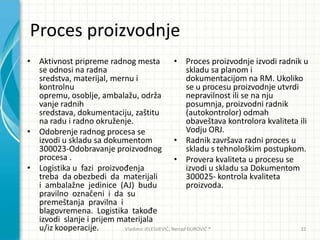 Proces proizvodnje
• Aktivnost pripreme radnog mesta
se odnosi na radna
sredstva, materijal, mernu i
kontrolnu
opremu, osoblje, ambalažu, održa
vanje radnih
sredstava, dokumentaciju, zaštitu
na radu i radno okruženje.
• Odobrenje radnog procesa se
izvodi u skladu sa dokumentom
300023-Odobravanje proizvodnog
procesa .
• Logistika u fazi proizvođenja
treba da obezbedi da materijali
i ambalažne jedinice (AJ) budu
pravilno označeni i da su
premeštanja pravilna i
blagovremena. Logistika takođe
izvodi slanje i prijem materijala
u/iz kooperacije.
• Proces proizvodnje izvodi radnik u
skladu sa planom i
dokumentacijom na RM. Ukoliko
se u procesu proizvodnje utvrdi
nepravilnost ili se na nju
posumnja, proizvodni radnik
(autokontrolor) odmah
obaveštava kontrolora kvaliteta ili
Vodju ORJ.
• Radnik završava radni proces u
skladu s tehnološkim postupkom.
• Provera kvaliteta u procesu se
izvodi u skladu sa Dokumentom
300025- kontrola kvaliteta
proizvoda.
Vladimir JELESIJEVIĆ; Nenad ĐUROVIĆ ® 32
 