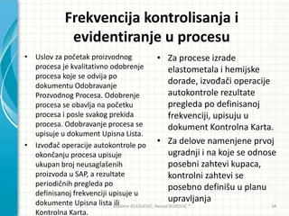 Frekvencija kontrolisanja i
evidentiranje u procesu
• Uslov za početak proizvodnog
procesa je kvalitativno odobrenje
procesa koje se odvija po
dokumentu Odobravanje
Prozvodnog Procesa. Odobrenje
procesa se obavlja na početku
procesa i posle svakog prekida
procesa. Odobravanje procesa se
upisuje u dokument Upisna Lista.
• Izvođač operacije autokontrole po
okončanju procesa upisuje
ukupan broj neusaglašenih
proizvoda u SAP, a rezultate
periodičnih pregleda po
definisanoj frekvenciji upisuje u
dokumente Upisna lista ili
Kontrolna Karta.
• Za procese izrade
elastometala i hemijske
dorade, izvođači operacije
autokontrole rezultate
pregleda po definisanoj
frekvenciji, upisuju u
dokument Kontrolna Karta.
• Za delove namenjene prvoj
ugradnji i na koje se odnose
posebni zahtevi kupaca,
kontrolni zahtevi se
posebno definišu u planu
upravljanja
Vladimir JELESIJEVIĆ; Nenad ĐUROVIĆ ® 34
 