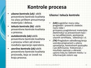 Kontrole procesa
• ulazna kontrola (uk): oblik
preventivne kontrole kvaliteta
na ulazu prilikom preuzimanja
materijala i delova.
• tekuća kontrola (tk): oblik
preventivne kontrole kvaliteta
u procesu.
• autokontrola (ak):oblik
preventivne kontrole kvaliteta
u procesu vršen od strane
izvođača operacije-operatera.
• završna kontrola (zk):oblik
preventivne kontrole kvaliteta
proizvoda, koja se izvodi na
kraju procesa.
Ulazna i tekuda kontrola
• (UK)-Logističar mora robu
pregledati i proveriti sledede:
naziv robe i
primaoca,usaglašenost materijala
(količinsku) sa prevoznicom kao i
sa narudžbenicom, postojanje
ulaznih sertifikata, oštedenja i sl.
• (TK)-Pregledom određenog broja
uzoraka propisanom u planu
upravljanja, kontrolnom postupku
( po definisanoj frekvenciji), i
rezultate zapisuje u obrazac
upisna lista,na radnom mestu i u
informacijski sistem sap
Vladimir JELESIJEVIĆ; Nenad ĐUROVIĆ ® 36
 
