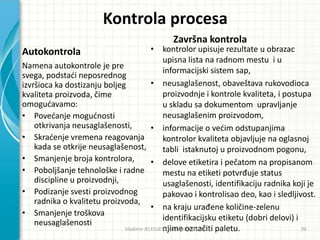 Kontrola procesa
Autokontrola
Namena autokontrole je pre
svega, podstadi neposrednog
izvršioca ka dostizanju boljeg
kvaliteta proizvoda, čime
omogudavamo:
• Povedanje mogudnosti
otkrivanja neusaglašenosti,
• Skradenje vremena reagovanja
kada se otkrije neusaglašenost,
• Smanjenje broja kontrolora,
• Poboljšanje tehnološke i radne
discipline u proizvodnji,
• Podizanje svesti proizvodnog
radnika o kvalitetu proizvoda,
• Smanjenje troškova
neusaglašenosti
Završna kontrola
• kontrolor upisuje rezultate u obrazac
upisna lista na radnom mestu i u
informacijski sistem sap,
• neusaglašenost, obaveštava rukovodioca
proizvodnje i kontrole kvaliteta, i postupa
u skladu sa dokumentom upravljanje
neusaglašenim proizvodom,
• informacije o vedim odstupanjima
kontrolor kvaliteta objavljuje na oglasnoj
tabli istaknutoj u proizvodnom pogonu,
• delove etiketira i pečatom na propisanom
mestu na etiketi potvrđuje status
usaglašenosti, identifikaciju radnika koji je
pakovao i kontrolisao deo, kao i sledljivost.
• na kraju urađene količine-zelenu
identifikacijsku etiketu (dobri delovi) i
njime označiti paletu.Vladimir JELESIJEVIĆ; Nenad ĐUROVIĆ ® 39
 