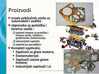 Proizvodi
Izrada priključnih vozila za
automobile i sedišta
otpresaka za putnička i
teretna vozila :
 zaptivki motora za putnička i
teretna vozila, traktore i
građevinsku mehanizaciju;
 industrijskih zaptivki;
 zaptivki po porudžbini
Kompleti zaptivača;
 Zaptivači za glave motora;
 Elastomaterijal;
 Zaptivači ulazne grane
motora;
 Industrijski zaptivači i sl.
Vladimir JELESIJEVIĆ; Nenad ĐUROVIĆ ® 4
 