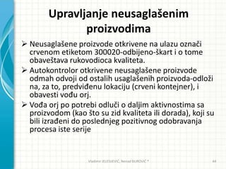 Upravljanje neusaglašenim
proizvodima
 Neusaglašene proizvode otkrivene na ulazu označi
crvenom etiketom 300020-odbijeno-škart i o tome
obaveštava rukovodioca kvaliteta.
 Autokontrolor otkrivene neusaglašene proizvode
odmah odvoji od ostalih usaglašenih proizvoda-odloži
na, za to, predviđenu lokaciju (crveni kontejner), i
obavesti vođu orj.
 Vođa orj po potrebi odluči o daljim aktivnostima sa
proizvodom (kao što su zid kvaliteta ili dorada), koji su
bili izrađeni do poslednjeg pozitivnog odobravanja
procesa iste serije
Vladimir JELESIJEVIĆ; Nenad ĐUROVIĆ ® 44
 