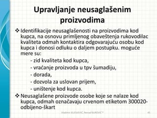 Upravljanje neusaglašenim
proizvodima
Identifikacije neusaglašenosti na proizvodima kod
kupca, na osnovu primljenog obaveštenja rukovodilac
kvaliteta odmah kontaktira odgovarajudu osobu kod
kupca i donosi odluku o daljem postupku. mogude
mere su:
- zid kvaliteta kod kupca,
- vradanje proizvoda u tpv šumadiju,
- dorada,
- dozvola za uslovan prijem,
- uništenje kod kupca.
Neusaglašene proizvode osobe koje se nalaze kod
kupca, odmah označavaju crvenom etiketom 300020-
odbijeno-škart
Vladimir JELESIJEVIĆ; Nenad ĐUROVIĆ ® 45
 