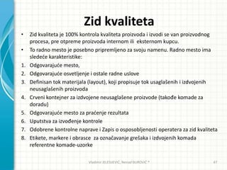 Zid kvaliteta
• Zid kvaliteta je 100% kontrola kvaliteta proizvoda i izvodi se van proizvodnog
procesa, pre otpreme proizvoda internom ili eksternom kupcu.
• To radno mesto je posebno pripremljeno za svoju namenu. Radno mesto ima
sledede karakteristike:
1. Odgovarajude mesto,
2. Odgovarajude osvetljenje i ostale radne uslove
3. Definisan tok materijala (layout), koji propisuje tok usaglašenih i izdvojenih
neusaglašenih proizvoda
4. Crveni kontejner za izdvojene neusaglašene proizvode (takođe komade za
doradu)
5. Odgovarajude mesto za pradenje rezultata
6. Uputstva za izvođenje kontrole
7. Odobrene kontrolne naprave i Zapis o osposobljenosti operatera za zid kvaliteta
8. Etikete, markere i obrasce za označavanje grešaka i izdvojenih komada
referentne komade-uzorke
Vladimir JELESIJEVIĆ; Nenad ĐUROVIĆ ® 47
 
