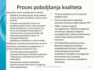 Proces poboljšanja kvaliteta
Upravljanje stalnim poboljšanjima može biti:
• Radikalno (transformacijski), kada radikalne
izmene sprovodi rukovodstvo, obično putem
projekta
• Postupno (transakcijski), kada se do
poboljšanja dolazi putem malih, postupnih
koraka poboljšanja na svim nivoima I od
strane svih zapošljenih.Rukovodstvo ili
vlasnik procesa usmerava te korake radi
ostvarivanja postavljenih ciljeva. Za
postizanje efikasnosti
poboljšanja, predviđene su razne metode.
Poboljšanja se temelje na preventivnim merama.
sprečavanje ponavljanja neusaglašenosti se
postiže uvođenjem korektivnih mera.
• Planiranje podrazumeva godišnje
planiranje.Planiranje vrši direktor preduzeda
i diskutuje ga na preispitivanju od strane
rukovodstva.
• Postupak komunikacija obezbeđuje
dvosmerni protok informacija i omoguduje
stalno poboljšavanje.
• Provera kvaliteta se vrši uz pomoč
slededih alata:
• Provere isporučioca materijala
sprovodi centralna služba nabavke TPV
• FMEA– Analiza mogudih
neusaglašenosti -Metoda omogudava
simuliranje nastajanja mogudih
neusaglašenosti, njihovo vrednovanje i
na bazi toga njihovo prioritetno
rešavanje.
• SPC Statističko pradenje procesa -
Metoda omogudava pradenje i
obezbeđivanje tačnosti i stabilnosti
proizvodnog procesa.Ovom
analitičkom metodom se omogudava
proveravanje da li je proces
konstantno u okvirima predviđenih
tolerancija.
Vladimir JELESIJEVIĆ; Nenad ĐUROVIĆ ® 48
 
