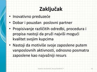 Zaključak
• Inovativno preduzede
• Dobar i pouzdan poslovni partner
• Propisivanje različitih odredbi, procedura i
propisa nastoji da pruži najviši mogudi
kvalitet svojim kupcima
• Nastoji da motiviše svoje zaposlene putem
vanposlovnih aktivnosti, odnosno posmatra
zaposlene kao najvažniji resurs
Vladimir JELESIJEVIĆ; Nenad ĐUROVIĆ ® 50
 