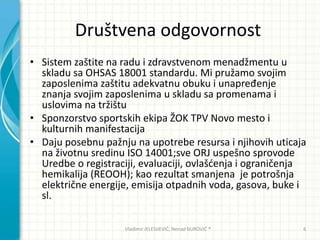 Društvena odgovornost
• Sistem zaštite na radu i zdravstvenom menadžmentu u
skladu sa OHSAS 18001 standardu. Mi pružamo svojim
zaposlenima zaštitu adekvatnu obuku i unapređenje
znanja svojim zaposlenima u skladu sa promenama i
uslovima na tržištu
• Sponzorstvo sportskih ekipa ŽOK TPV Novo mesto i
kulturnih manifestacija
• Daju posebnu pažnju na upotrebe resursa i njihovih uticaja
na životnu sredinu ISO 14001;sve ORJ uspešno sprovode
Uredbe o registraciji, evaluaciji, ovlašdenja i ograničenja
hemikalija (REOOH); kao rezultat smanjena je potrošnja
električne energije, emisija otpadnih voda, gasova, buke i
sl.
Vladimir JELESIJEVIĆ; Nenad ĐUROVIĆ ® 6
 