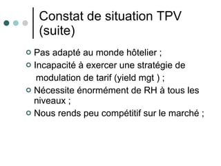Constat de situation TPV (suite) Pas adapté au monde hôtelier ; Incapacité à exercer une stratégie de modulation de tarif (yield mgt ) ; Nécessite énormément de RH à tous les niveaux ; Nous rends peu compétitif sur le marché ; 