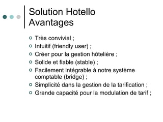 Solution Hotello Avantages Très convivial ; Intuitif (friendly user) ; Créer pour la gestion hôtelière ; Solide et fiable (stable) ; Facilement intégrable à notre système comptable (bridge) ; Simplicité dans la gestion de la tarification ; Grande capacité pour la modulation de tarif ; 