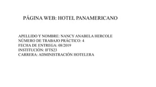 PÁGINA WEB: HOTEL PANAMERICANO
APELLIDO Y NOMBRE: NANCY ANABELA HERCOLE
NÚMERO DE TRABAJO PRÁCTICO: 4
FECHA DE ENTREGA: 08/2019
INSTITUCIÓN: IFTS23
CARRERA: ADMINISTRACIÓN HOTELERA
 