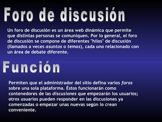 Un foro de discusión es un área web dinámica que permite
que distintas personas se comuniquen. Por lo general, el foro
de discusión se compone de diferentes "hilos" de discusión
(llamados a veces asuntos o temas), cada uno relacionado con
un área de debate diferente.




Permiten que el administrador del sitio defina varios foros
sobre una sola plataforma. Éstos funcionarán como
contenedores de las discusiones que empezarán los usuarios;
otros usuarios pueden responder en las discusiones ya
comenzadas o empezar unas nuevas según lo crean
conveniente.
 