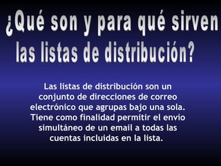 Las listas de distribución son un
  conjunto de direcciones de correo
electrónico que agrupas bajo una sola.
Tiene como finalidad permitir el envío
  simultáneo de un email a todas las
     cuentas incluidas en la lista.
 