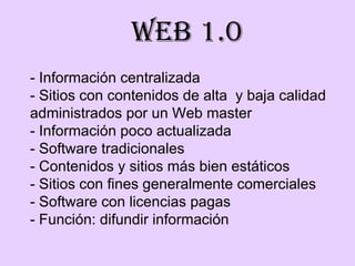- Información centralizada - Sitios con contenidos de alta  y baja calidad administrados por un Web master  - Información poco actualizada - Software tradicionales  - Contenidos y sitios más bien estáticos - Sitios con fines generalmente comerciales - Software con licencias pagas - Función: difundir información Web 1.0 
