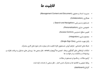 ‫ها‬ ‫قابلیت‬‫ها‬ ‫قابلیت‬
●) ‫محتوی‬ ‫و‬ ‫اسناد‬ ‫مدیریت‬Management Content and Document(
●) ‫همکاری‬Collaboration(
●) ‫یابی‬ ‫مسیر‬ ‫و‬ ‫جستجو‬Search and Navigation(
●) ‫سازی‬ ‫خصوهصی‬Personalization(
●) ‫دسترسی‬ ‫سطح‬ ‫تعیین‬Access Control(
●) ‫سازی‬ ‫مجتمع‬Integration(
●) ‫شناسی‬ ‫هویت‬ ‫یکبار‬Single Sign One(
●‫مشترک‬ ‫کاری‬ ‫های‬ ‫حوزه‬ ‫و‬ ‫ها‬ ‫مهارت‬ ‫و‬ ‫ها‬ ‫قابلیت‬ ‫افراد‬ ‫جستجوی‬ ‫آوردن‬ ‫فراهم‬ : ‫اجتماعی‬ ‫های‬ ‫شبکه‬
●‫و‬ ‫گروهها‬ ‫ها‬ ‫انجمن‬ ، ‫برخط‬ ‫گفتگوی‬ ‫نظیر‬ ‫ارتباطاتی‬ ‫امکانات‬email‫و‬ ‫نظرات‬ ‫دریافت‬ ‫و‬ ‫متداول‬ ‫های‬ ‫پرسش‬ ، ‫ها‬ ‫سنجی‬ ‫نظر‬ ،
‫ها‬ ‫خواست‬ ‫در‬ ‫و‬ ‫شکایات‬ ‫و‬ ‫پیشنهادات‬
●‫مقالت‬ ‫در‬ ‫جستجو‬ ‫و‬ ‫عکسها‬ ‫و‬ ‫مقالت‬ ‫آرشیو‬
●.‫شده‬ ‫ارایه‬ ‫خدمات‬ ‫از‬ ‫سنجی‬ ‫نظر‬ ، ‫اخبار‬ ‫شدن‬ ‫مشترک‬ ‫و‬ ‫ها‬ ‫اطلعیه‬ ‫و‬ ‫عمومی‬ ‫روابط‬
●)‫کارتابل‬dashboard(
 