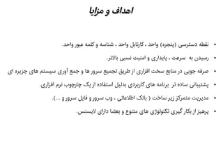 ‫ایا‬‫ز‬‫م‬ ‫و‬ ‫اهداف‬‫ایا‬‫ز‬‫م‬ ‫و‬ ‫اهداف‬
●.‫واحد‬ ‫عبور‬ ‫کلمه‬ ‫و‬ ‫شناسه‬ ، ‫واحد‬ ‫کارتابل‬ ، ‫واحد‬ (‫)پنجره‬ ‫دسترسی‬ ‫نقطه‬
●.‫بالتر‬ ‫نسبی‬ ‫امنیت‬ ‫و‬ ‫پایداری‬ ، ‫سرعت‬ ‫به‬ ‫رسیدن‬
●‫ای‬ ‫جزیره‬ ‫های‬ ‫سیستم‬ ‫آوری‬ ‫جمع‬ ‫و‬ ‫ها‬ ‫سرور‬ ‫تجمیع‬ ‫طریق‬ ‫از‬ ‫افزاری‬ ‫سخت‬ ‫منابع‬ ‫در‬ ‫جویی‬ ‫هصرفه‬
●.‫افزاری‬ ‫نرم‬ ‫چارچوب‬ ‫یک‬ ‫از‬ ‫استفاده‬ ‫بدلیل‬ ‫کاربردی‬ ‫های‬ ‫برنامه‬ ‫تر‬ ‫ساده‬ ‫پشتیبانی‬
●.(... ‫و‬ ‫سرور‬ ‫فایل‬ ‫و‬ ‫سرور‬ ‫وب‬ ، ‫اطلعاتی‬ ‫بانک‬ ) ‫ساخت‬ ‫زیر‬ ‫متمرکز‬ ‫مدیریت‬
●.‫لیسنس‬ ‫دارای‬ ‫بعضا‬ ‫و‬ ‫متنوع‬ ‫های‬ ‫تکنولوژی‬ ‫گیری‬ ‫بکار‬ ‫از‬ ‫پرهیز‬
 