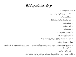 )‫مشترکین‬ ‫پورتال‬B2C(
●‫هصورتحساب‬ ‫خدمات‬
–‫حساب‬ ‫تسویه‬ ‫امکان‬ ‫و‬ ‫قبض‬ ‫مشاهده‬
–‫ساعت‬ ‫کیلووات‬ ‫ثبت‬
–‫مشترک‬ ‫توسط‬ ‫مشخصات‬ ‫برخی‬ ‫تغییر‬
–‫مصرف‬ ‫استعلم‬
–‫شکایت‬ ‫پیگیری‬
–‫مشترک‬ ‫بیمه‬
–‫خاموشی‬ ‫رفع‬ ‫خواست‬ ‫در‬
–‫مصرف‬ ‫مدیریت‬ ‫مشاوره‬
–( ‫دستکاری‬ ‫یا‬ ‫و‬ ‫مجاز‬ ‫غیر‬ ‫برق‬ ) ‫مردمی‬ ‫گزارشات‬ ‫اعلن‬
●‫فروش‬ ‫از‬ ‫پس‬ ‫و‬ ‫فروش‬
–، ‫ادغام‬ ، ‫تفکیک‬ ، ‫تعرفه‬ ‫و‬ ‫نام‬ ‫تغییر‬ ، ‫پرداخت‬ ، ‫آنها)خرید‬ ‫پیگیری‬ ‫و‬ ‫فروش‬ ‫از‬ ‫پس‬ ‫و‬ ‫فروش‬ ‫خدمات‬ ‫درخواست‬ ‫انواع‬ ‫ثبت‬
(... ‫و‬ ‫جابجایی‬
–‫آسانسور‬ ‫و‬ ‫ارت‬ ‫پیگیری‬
●‫خانه‬ ‫دبیر‬ ‫در‬ ‫ثبت‬ ‫به‬ ‫نیاز‬ ‫بدون‬ ‫مشترک‬ ‫توسط‬ ‫مدارک‬ ‫ارسال‬ : ‫اسناد‬ ‫بایگانی‬
 