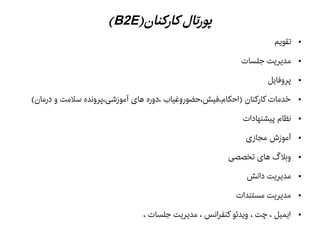 )‫کارکنان‬ ‫پورتال‬B2E(
●‫تقویم‬
●‫جلسات‬ ‫مدیریت‬
●‫پروفایل‬
●(‫درمان‬ ‫و‬ ‫سلمت‬ ‫آموزشی،پرونده‬ ‫های‬ ‫،دوره‬ ‫)احکام،فیش،حضوروغیاب‬ ‫کارکنان‬ ‫خدمات‬
●‫پیشنهادات‬ ‫نظام‬
●‫مجازی‬ ‫آموزش‬
●‫تخصصی‬ ‫های‬ ‫وبل گ‬
●‫دانش‬ ‫مدیریت‬
●‫مستندات‬ ‫مدیریت‬
●، ‫جلسات‬ ‫مدیریت‬ ، ‫کنفرانس‬ ‫ویدئو‬ ، ‫چت‬ ، ‫ایمیل‬
 
