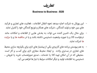 ‫تعاریف‬‫تعاریف‬
Business to Business : B2B
–‫فرآیند‬ ‫و‬ ‫تجاری‬ ‫های‬ ‫فعالیت‬ ، ‫اطلعات‬ ‫انتقال‬ ‫نحوه‬ ‫میدهد‬ ‫اجازه‬ ‫شرکت‬ ‫به‬ ‫پورتال‬ ‫این‬
‫نماید‬ ‫کنترل‬ ‫را‬ ‫خود‬ ‫کنندگان‬ ‫توزیع‬ ‫و‬ ‫همکار‬ ‫های‬ ‫شرکت‬ ، ‫کنندگان‬ ‫تولید‬ ‫و‬ ‫خود‬ ‫بین‬ ‫های‬
–‫مانند‬ ‫امکانات‬ ‫و‬ ‫اطلعات‬ ‫از‬ ‫ی‬ ‫های‬ ‫ش‬‫بخ‬ ‫ه‬‫ب‬ ‫د‬ ‫توان‬ ‫ی‬‫م‬ ‫کننده‬ ‫ن‬‫تامی‬ ‫ک‬‫ی‬ ‫مثال‬ ‫برای‬
‫در‬ ‫یا‬ ‫و‬ ‫باشد‬ ‫داشته‬ ‫دسترسی‬ ‫وضعیت‬ ‫هصورت‬ ‫یا‬ ‫و‬ ‫کال‬ ‫درخواست‬‫ها‬ ‫مناقصه‬‫یا‬ ‫و‬‫مزایده‬
‫ها‬.‫نماید‬ ‫شرکت‬
–‫محیط‬ ‫سازی‬ ‫یکپارچه‬ ‫برای‬ ‫لزم‬ ‫های‬ ‫پیشنیاز‬ ‫از‬ ‫یکی‬ ‫کاربردی‬ ‫های‬ ‫برنامه‬ ‫پیوستن‬ ‫هم‬ ‫به‬
‫است‬ ‫کار‬ ‫و‬ ‫ب‬ ‫کس‬ ‫برای‬ ‫لزم‬ ‫مجازی‬ ‫ط‬ ‫محی‬ ‫ایجاد‬ ‫و‬ ‫د‬ ‫واح‬ ‫تری‬ ‫بس‬ ‫در‬ ‫تجاری‬ ‫های‬
، ‫فروش‬ ‫یا‬ ‫د‬‫خری‬ ‫ورتحساب‬‫هص‬ ‫دور‬‫هص‬ ، ‫خدمات‬ ‫ا‬‫ی‬ ‫کال‬ ‫ه‬‫تهی‬ ‫امکان‬ ‫ن‬‫آ‬ ‫در‬ ‫که‬ ‫.محیطی‬
.‫آید‬ ‫می‬ ‫فراهم‬ ‫ها‬ ‫نیاز‬ ‫با‬ ‫مرتبط‬ ‫امکانات‬ ‫دیگر‬ ‫و‬ ‫تولید‬ ‫اطلعات‬ ‫به‬ ‫دسترسی‬
 