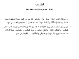 ‫تعاریف‬‫تعاریف‬
Business to Enterprise : B2E
–، ‫تجمیع‬ ‫بمنظور‬ ‫معمول‬ ‫شود‬ ‫می‬ ‫شناخته‬ ‫اینترانتی‬ ‫های‬ ‫پورتال‬ ‫عنوان‬ ‫با‬ ‫اغلب‬ ‫پورتال‬ ‫این‬
.‫شوند‬ ‫می‬ ‫ایجاد‬ ‫سازمان‬ ‫یک‬ ‫پرسنل‬ ‫به‬ ‫خدمات‬ ‫و‬ ‫اطلعات‬ ‫گذاری‬ ‫اشتراک‬ ‫به‬ ‫و‬ ‫انتشار‬
–‫داخلی‬ ‫های‬ ‫)پیغام‬ ‫اخبار‬ ‫مانند‬ ‫ای‬ ‫پیوسته‬ ‫هم‬ ‫به‬ ‫اطلعات‬ ‫به‬ ‫دسترسی‬ ‫امکان‬ ‫پورتال‬ ‫این‬
) ‫و‬‫گفتگ‬ ، ( ‫شرکت‬chat،‫کاربر‬ ‫پروفایل‬ ، ‫جلسات‬ ‫در‬ ‫شرکت‬ ‫مورد‬ ‫در‬ ‫رسانی‬ ‫اطلع‬ ، (
‫سازد‬ ‫می‬ ‫فراهم‬ ‫را‬ ... ‫و‬ ‫احکام‬ ‫و‬ ‫حقوقی‬ ‫فیش‬ ‫و‬ ‫غیاب‬ ‫و‬ ‫حضور‬ ‫اطلعات‬
 