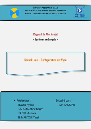 Rapport de Mini Projet
« Systèmes embarqués »
Kernel Linux - Configuration de Wyse
UNIVERSITÉ ABDELAMLEK ESSADI
FACULTE DES SCIENCES ET TECHNIQUES DE TANGER
MASTER : « SYSTEMES INFORMATIQUES ET RESEAUX »
 Réalisé par : Encadré par :
ROUZI Ayoub Mr. ANOUAR
SALAMA Abdelhakim
FADILI Mustafa
EL MALKOUI Yassin
 