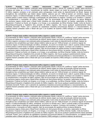 Tp-XI-H1•      Produzir      texto      analítico     relacionando       tráfico       negreiro   e   capital     mercantil
A lucratividade do tráfico negreiro, praticado pelos portugueses desde o século XV, justifica a "opção" pelos escravos
africanos em todas as atividades econômicas da colônia, dando origem ao modo de produção colonial escravista.
O tráfico negreiro começou a ser praticado pelos portugueses muito antes do descobrimento do Brasil. Apesar da
divergência dos compêndios que tratam dessa matéria, sabe-se que em 1448 já haviam um comércio regular de
escravos negros. A institucionalização do tráfico, entretanto, só ocorre no reinado de D. João II, quando então a Coroa
lusitana passa a cobrar taxas e restringir a participação de particulares no negócio. Começa a se constituir o “asiento”,
ou simplesmente o monopólio do tráfico negreiro, fator de acumulação de capital primitivo na época Moderna.
Os escravos negros vindos para o Brasil foram divididos em dois grupos étnicos: os bantos, capturados na África
Equatorial e Tropical na Guiné, em Angola, e no Congo, e os sudaneses, da África Oriental, Sudão, norte da Guiné e
Moçambique.Enquanto a Inglaterra tirou proveito do tráfico negreiro, não houve qualquer questionamento dessa
atividade mercantil. Porém, com o advento do capitalismo industrial concorrencial (liberal) e o neocolonialismo, os
ingleses fizeram pressões sobre o Brasil até que a Lei Eusébio de Queirós (1850) extinguiu o comércio extenso de
escravos.


Tp-XI-H1• Produzir texto analítico relacionando tráfico negreiro e capital mercantil
A lucratividade do tráfico negreiro, praticado pelos portugueses desde o século XV, justifica a "opção" pelos escravos
africanos em todas as atividades econômicas da colônia, dando origem ao modo de produção colonial escravista.
O tráfico negreiro começou a ser praticado pelos portugueses muito antes do descobrimento do Brasil. Apesar da
divergência dos compêndios que tratam dessa matéria, sabe-se que em 1448 já haviam um comércio regular de
escravos negros. A institucionalização do tráfico, entretanto, só ocorre no reinado de D. João II, quando então a Coroa
lusitana passa a cobrar taxas e restringir a participação de particulares no negócio. Começa a se constituir o “asiento”,
ou simplesmente o monopólio do tráfico negreiro, fator de acumulação de capital primitivo na época Moderna.
Os escravos negros vindos para o Brasil foram divididos em dois grupos étnicos: os bantos, capturados na África
Equatorial e Tropical na Guiné, em Angola, e no Congo, e os sudaneses, da África Oriental, Sudão, norte da Guiné e
Moçambique.Enquanto a Inglaterra tirou proveito do tráfico negreiro, não houve qualquer questionamento dessa
atividade mercantil. Porém, com o advento do capitalismo industrial concorrencial (liberal) e o neocolonialismo, os
ingleses fizeram pressões sobre o Brasil até que a Lei Eusébio de Queirós (1850) extinguiu o comércio extenso de
escravos.


Tp-XI-H1• Produzir texto analítico relacionando tráfico negreiro e capital mercantil
A lucratividade do tráfico negreiro, praticado pelos portugueses desde o século XV, justifica a "opção" pelos escravos
africanos em todas as atividades econômicas da colônia, dando origem ao modo de produção colonial escravista.
O tráfico negreiro começou a ser praticado pelos portugueses muito antes do descobrimento do Brasil. Apesar da
divergência dos compêndios que tratam dessa matéria, sabe-se que em 1448 já haviam um comércio regular de
escravos negros. A institucionalização do tráfico, entretanto, só ocorre no reinado de D. João II, quando então a Coroa
lusitana passa a cobrar taxas e restringir a participação de particulares no negócio. Começa a se constituir o “asiento”,
ou simplesmente o monopólio do tráfico negreiro, fator de acumulação de capital primitivo na época Moderna.
Os escravos negros vindos para o Brasil foram divididos em dois grupos étnicos: os bantos, capturados na África
Equatorial e Tropical na Guiné, em Angola, e no Congo, e os sudaneses, da África Oriental, Sudão, norte da Guiné e
Moçambique.Enquanto a Inglaterra tirou proveito do tráfico negreiro, não houve qualquer questionamento dessa
atividade mercantil. Porém, com o advento do capitalismo industrial concorrencial (liberal) e o neocolonialismo, os
ingleses fizeram pressões sobre o Brasil até que a Lei Eusébio de Queirós (1850) extinguiu o comércio extenso de
escravos.


Tp-XI-H1• Produzir texto analítico relacionando tráfico negreiro e capital mercantil
A lucratividade do tráfico negreiro, praticado pelos portugueses desde o século XV, justifica a "opção" pelos escravos
africanos em todas as atividades econômicas da colônia, dando origem ao modo de produção colonial escravista.
O tráfico negreiro começou a ser praticado pelos portugueses muito antes do descobrimento do Brasil. Apesar da
divergência dos compêndios que tratam dessa matéria, sabe-se que em 1448 já haviam um comércio regular de escravos
negros. A institucionalização do tráfico, entretanto, só ocorre no reinado de D. João II, quando então a Coroa lusitana
passa a cobrar taxas e restringir a participação de particulares no negócio. Começa a se constituir o “asiento”, ou
simplesmente o monopólio do tráfico negreiro, fator de acumulação de capital primitivo na época Moderna.
Os escravos negros vindos para o Brasil foram divididos em dois grupos étnicos: os bantos, capturados na África
Equatorial e Tropical na Guiné, em Angola, e no Congo, e os sudaneses, da África Oriental, Sudão, norte da Guiné e
Moçambique.Enquanto a Inglaterra tirou proveito do tráfico negreiro, não houve qualquer questionamento dessa atividade
mercantil. Porém, com o advento do capitalismo industrial concorrencial (liberal) e o neocolonialismo, os ingleses fizeram
pressões sobre o Brasil até que a Lei Eusébio de Queirós (1850) extinguiu o comércio extenso de escravos.
 