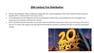 20th century Fox Distribution
● Having many distribution rights. In 2008 they merged with Star, producing Bollywood films, films produced include Engaeyum
Eppothum(2011), Vathikuchi (2013) and Cuckoo (2014)
● In the Netherlands and the Philippines fox films are distributed by Warner Bros, demonstrating how even the biggest rival
companies show synergy to distribute their products.
● 2012 in Australia they have expanded a movie deal to allow the television broadcasters: Eleven and One to play some of Fox’s
film and TV content. Also signing a five year deal with DreamWorks Animation to distribute their films in local and international
markets.
 