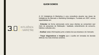 QUEM SOMOS
A 3.0 Inteligência & Marketing é uma consultoria atuante nas áreas de
Inteligência de Mercado e Marketing Estratégico. Fundada em 2007, somos
especialistas em:
- Entender de forma estruturada como seus clientes se comportam (por
meio de pesquisas de fidelização / lealdade, entendimento de consumo,
hábitos e atitudes etc);
- Analisar estas informações junto a dados da sua empresa e do mercado;
- Traçar diagnósticos e insights que o auxilie em tomadas de decisão
efetivas nos mais diversos cenários.
 