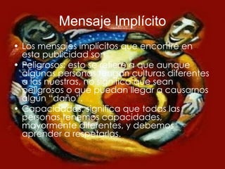 Mensaje Implícito Los mensajes implícitos que encontré en esta publicidad son Peligrosos: esto se refiere a que aunque algunas personas tengan culturas diferentes a las nuestras, no significa que sean peligrosos o que puedan llegar a causarnos algún “daño”. Capacidades: significa que todas las personas tenemos capacidades, mayormente diferentes, y debemos aprender a respetarlas. 