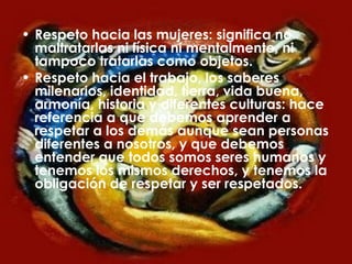 Respeto hacia las mujeres: significa no maltratarlas ni física ni mentalmente, ni tampoco tratarlas como objetos. Respeto hacia el trabajo, los saberes milenarios, identidad, tierra, vida buena, armonía, historia y diferentes culturas: hace referencia a que debemos aprender a respetar a los demás aunque sean personas diferentes a nosotros, y que debemos entender que todos somos seres humanos y tenemos los mismos derechos, y tenemos la obligación de respetar y ser respetados.  