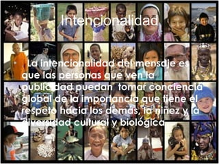 Intencionalidad .  La intencionalidad del mensaje es que las personas que ven la publicidad puedan  tomar conciencia global de la importancia que tiene el respeto hacia los demás, la niñez y la diversidad cultural y biológica 