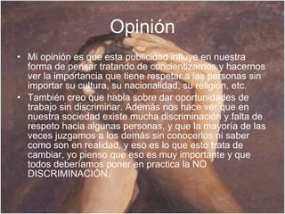 Opinión Mi opinión es que esta publicidad influye en nuestra forma de pensar tratando de concientizarnos y hacernos ver la importancia que tiene respetar a las personas sin importar su cultura, su nacionalidad, su religión, etc. También creo que habla sobre dar oportunidades de trabajo sin discriminar. Además nos hace ver que en nuestra sociedad existe mucha discriminación y falta de respeto hacia algunas personas, y que la mayoría de las veces juzgamos a los demás sin conocerlos ni saber como son en realidad, y eso es lo que esto trata de cambiar, yo pienso que eso es muy importante y que todos deberíamos poner en practica la NO DISCRIMINACIÓN. 