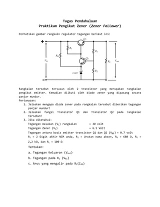 Tugas Pendahuluan
            Praktikum Pengikut Zener (Zener Follower)

Perhatikan gambar rangkain regulator tegangan berikut ini:




Rangkaian tersebut tersusun oleh 2 transistor yang merupakan rangkaian
pengikut emitter. Kemudian diikuti oleh diode zener yang dipasang secara
panjar mundur.
Pertanyaan:
   1. Jelaskan mengapa dioda zener pada rangkaian tersebut diberikan tegangan
      panjar mundur!
   2. Jelaskan fungsi Transistor Q1 dan Transistor Q2 pada rangkaian
      tersebut!
   3. Jika diketahui:
      Tegangan masukan (Vi) rangkaian       = 30 volt
      Tegangan Zener (Vz)                   = 6.5 Volt
     Tegangan antara basis emitter transistor Q1 dan Q2 (VBE) = 0.7 volt
     R1 = 2 Digit akhir NIM anda, R 2 = Urutan nama absen, RD = 680 Ω, RS =
     2,2 kΩ, dan RL = 100 Ω
     Tentukan:
     a. Tegangan Keluaran (Vout)
     b. Tegangan pada R1 (VR1)
     c. Arus yang mengalir pada R2(IR2)
 