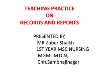 TEACHING PRACTICE
ON
RECORDS AND REPORTS
PRESENTED BY,
MR Zuber Shaikh
1ST YEAR MSC NURSING
MGMs MTCN,
Chh.Sambhajinagar
 
