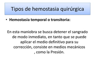 Tipos de hemostasia quirúrgica
• Hemostasia temporal o transitoria:

En esta maniobra se busca detener el sangrado
   de modo inmediato, en tanto que se puede
        aplicar el medio definitivo para su
    corrección, consiste en medios mecánicos
                 , como la Presión.
 