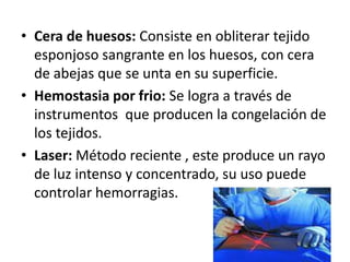 • Cera de huesos: Consiste en obliterar tejido
  esponjoso sangrante en los huesos, con cera
  de abejas que se unta en su superficie.
• Hemostasia por frio: Se logra a través de
  instrumentos que producen la congelación de
  los tejidos.
• Laser: Método reciente , este produce un rayo
  de luz intenso y concentrado, su uso puede
  controlar hemorragias.
 