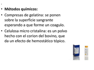 .
• Métodos químicos:
• Compresas de gelatina: se ponen
  sobre la superficie sangrante
  esperando a que forme un coagulo.
• Celulosa micro cristalina: es un polvo
  hecho con el corion del bovino, que
  da un efecto de hemostático tópico.
 