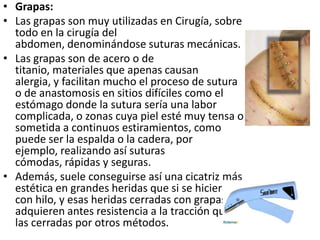 • Grapas:
• Las grapas son muy utilizadas en Cirugía, sobre
  todo en la cirugía del
  abdomen, denominándose suturas mecánicas.
• Las grapas son de acero o de
  titanio, materiales que apenas causan
  alergia, y facilitan mucho el proceso de sutura
  o de anastomosis en sitios difíciles como el
  estómago donde la sutura sería una labor
  complicada, o zonas cuya piel esté muy tensa o
  sometida a continuos estiramientos, como
  puede ser la espalda o la cadera, por
  ejemplo, realizando así suturas
  cómodas, rápidas y seguras.
• Además, suele conseguirse así una cicatriz más
  estética en grandes heridas que si se hiciera
  con hilo, y esas heridas cerradas con grapas
  adquieren antes resistencia a la tracción que
  las cerradas por otros métodos.
 