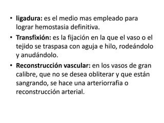• ligadura: es el medio mas empleado para
lograr hemostasia definitiva.
• Transfixión: es la fijación en la que el vaso o el
tejido se traspasa con aguja e hilo, rodeándolo
y anudándolo.
• Reconstrucción vascular: en los vasos de gran
calibre, que no se desea obliterar y que están
sangrando, se hace una arteriorrafia o
reconstrucción arterial.
 